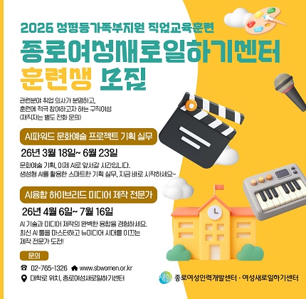 2026 성평등가족부지원 직업교육훈련 종로여성새로일하기센터 훈련생 모집  관련분야 취업 의사가 분명하고,？ 훈련에 적극 참여하고자 하는 구직여성 (재직자는 별도 전화 문의)  AI파워드 문화예술 프로젝트 기획 실무 26년 3월 18일~ 6월 23일 문화예술 기획, 이제 AI로 앞서갈 시간입니다.？ 생성형 AI를 활용한 스마트한 기획 실무, 지금 바로 시작하세요~  AI융합 하이브리드 미디어 제작 전문가 26년 4월 6일~ 7월 16일 AI 기술과 미디어 제작의 완벽한 융합을 경험하세요.？ 최신 AI 툴을 마스터하고 뉴미디어 시대를 이끄는？ 제작 전문가 도전!  문의 02-765-1326？？ www.sbwomen.or.kr？ 대학로 위치, 종로여성새로일하기센터