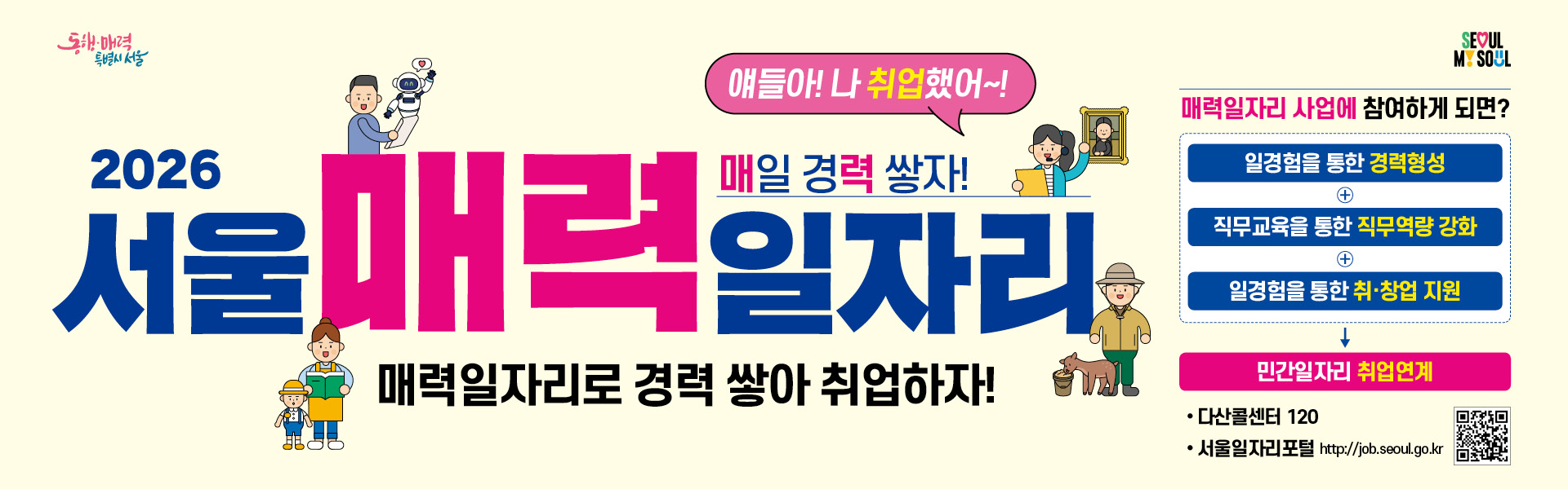 동행 매력 특별시 서울 SEOUL MY SOUL 얘들아! 나 취업했어~! 매일 경력 쌓자! 2026년 서울 매력일자리 전문분야에서 일 경험을 쌓아, 공공 민간 일자리에 취업을 하고자 하는 서울매력일자리 참여자를 모집합니다. 신청기간 2026. 1. 5.(월)~ 1. 9.(금) 참여대상 만 18세 이상 서울시민 중 근로시작일 기준 미취업상태인 시민 신청방법 서울일자리포털 사이트 https://job.seoul.go.kr-> 서울매력일자리 -> 모집공고