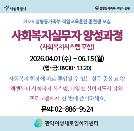 2026 성평등가족부 직업교육훈련 훈련생 모집 사회복지실무자 양성과정 (사회복지시스템포함) 2026. 04. 01 (수) ~ 06. 15 (월) (월~금 : 09:30 ~ 13:20) 사회복지 현장에 바로 투입될 수 있는 실무 중심 교육! 엑셀부터 사회복지 시스템, 다양한 실버지도사 강의 프로그램까지 한 번에 준비하세요. 문의 : 02-886-9524 관악여성새로일하기센터