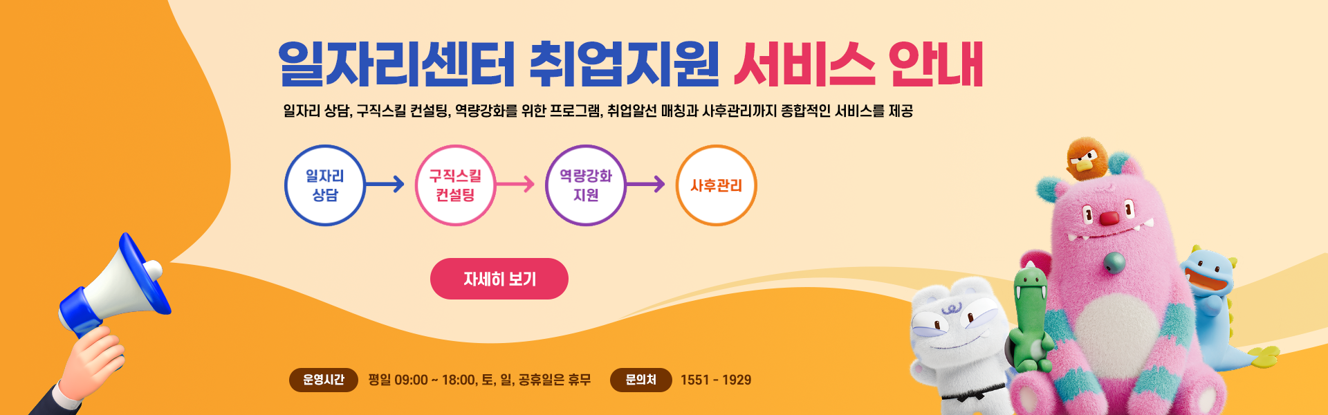 일자리센터 취업지원 서비스 안내 일자리 상담, 구직스킬 컨설팅, 역량강화를 위한 프로그램, 취업알선·매칭과 사후관리까지 종합적인 서비스를 제공. [일자리상담 → 구직스킬 컨설팅 → 역량강화 지원 → 사후관리] 운영시간 평일 09:00 ~ 18:00, 토, 일, 공휴일은 휴무 문의처 1551-1929[새창]