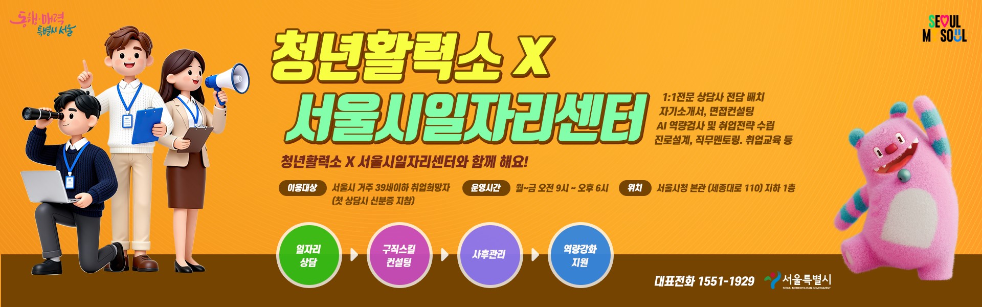 청년활력소 x 서울시일자리센터 1:1 전문 상담사 전담 배치 자기소개서, 면접컨설팅 AI 역량검사 및 취업전략 수립 진로설계, 직무멘토링, 취업교육 등 청년활력소 X 서울시일자리센터와 함께해요! 이용대상 : 서울시 거주 39세 이사 취업희망자 (첫 상담시 신분증 지참) 운영시간 : 월~금 오전 9시 ~ 오후 6시 위치 : 서울시청 본관 (세종대로 110) 지하 1층 [일자리 상담 > 구직스킬 컨설팅 > 사후관리 > 역량강화 지원] 대표전화 1551-1929