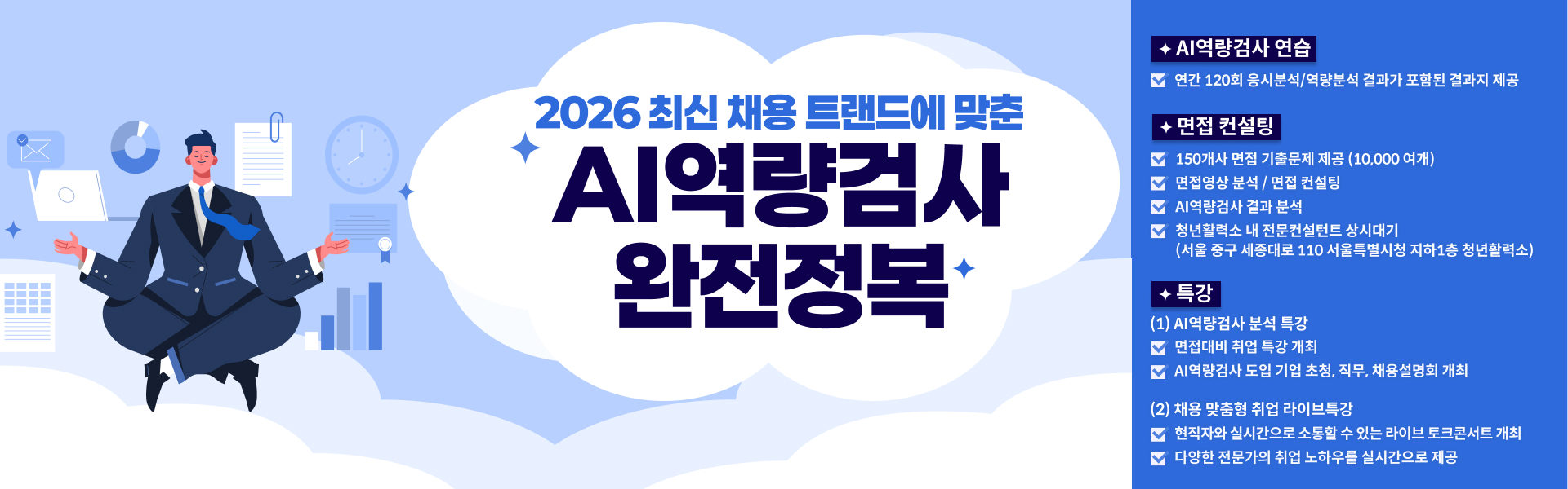 2026 최신 채용 트랜드에 맞춘 AI역량검사 완전정복 * AI역량검사 연습 ㅁ 연간 120회 응시분석 / 역량분석 결과가 포함된 결과지 제공 * 면접 컨설팅 ㅁ 150개사 면접 기출문제 제공(10,000여개) ㅁ 면접영상 분석 / 면접 컨설팅 ㅁ AI역량검사 결과 분석 ㅁ 청년활력소 내 전문컨설턴트 상시대기   (서울 중구 세종대로 110 서울특별시청 지하 1층 청년활력소) * 특강 (1) AI역량검사 분석 특상 ㅁ 면접대비 취업 특강 개최 ㅁ AI역량검사 도입 기업 초청, 직무, 채용설명회 개최 (2) 채용 및 맞춤형 취업 라이브 특강 ㅁ 현직자와 실시간으로 소통할 수 있는 라이브 토크콘서트 개최 ㅁ 다양한 전문가의 취업 노하우를 실시간으로 제공