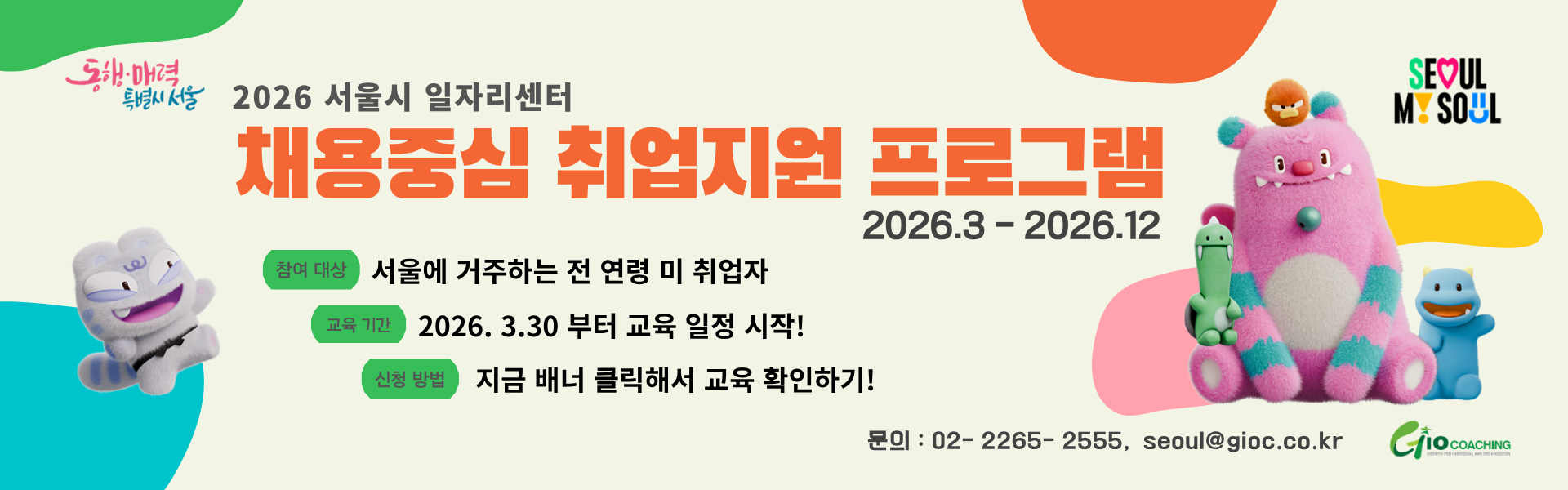 동행.매력 특별시 서울 2026 서울시 일자리센터 채용중심 취업지원 프로그램 2026.3-2026.12  참여대상  서울에 거주하는 전 연령 미 취업자 교육기간  2026.3.30 부터 교육 일정 시작! 신청방법  지금 배너 클릭해서 교육 확인하기!  문의 : 02-2265-2555, seoul@gioc.co.kr   Giocoaching
