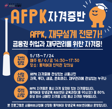 동덕여자대학교 RISE사업단     AFPK, 재무설계 전문가!  금융권 취업과 재무관리를 위한 자격증!      강의일정:   5/13~7/24 매주 월/수/금 14:30~17:30  장소: 동덕여대 인덕관 강의실    신청대상:  AFPK 자격증에 관심있는 서울시민  저축, 투자, 세금, 은퇴까지. 재무관리에 관심있는 누구나      주의사항:   90시간 중 80%이상 참여자만 수료 및 자격응시 가능  수강료 무료(단, 교재비 개별 부담)    동덕여대 평생교육 RISE센터    본 프로그램은 서울RISE사업에 선정된 동덕 평생교육 RISE센터에서 운영합니다.