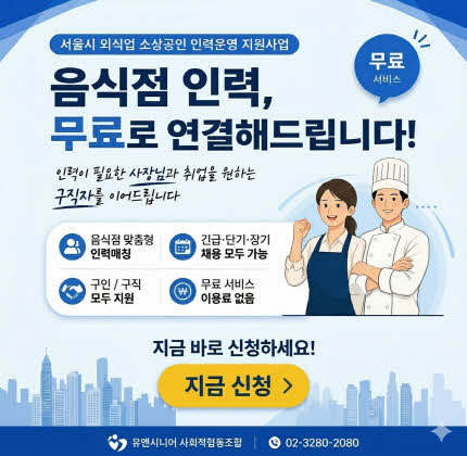1. 메인 타이틀 및 핵심 문구 상단 라벨: 서울시 외식업 소상공인 인력운영 지원사업 메인 카피: 음식점 인력, 무료로 연결해드립니다! 서브 카피: 인력이 필요한 사장님과 취업을 원하는 구직자를 이어드립니다.  2. 주요 서비스 포인트 (아이콘 영역) 음식점 맞춤형 인력매칭 긴급·단기·장기 채용 모두 가능 구인/구직 모두 지원 무료 서비스 이용료 없음  3. CTA (Call To Action - 행동 유도) 강조 문구: 지금 바로 신청하세요! 버튼: 지금 신청 > 말풍선: 무료 서비스  4. 하단 정보 (푸터) 기관명: 유앤시니어 사회적협동조합 문의 전화: 02-3280-2080