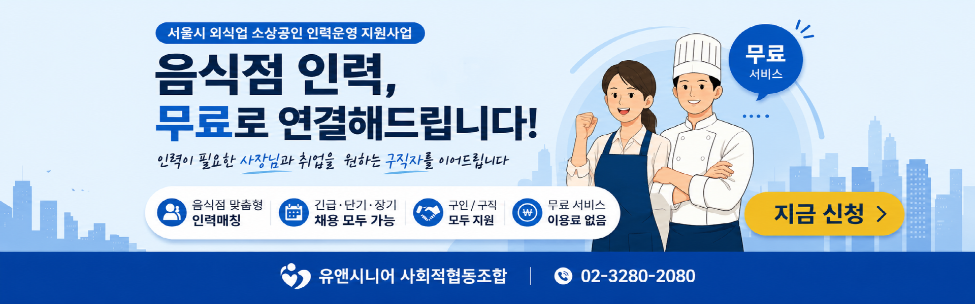 1. 메인 타이틀 및 핵심 문구 상단 라벨: 서울시 외식업 소상공인 인력운영 지원사업 메인 카피: 음식점 인력, 무료로 연결해드립니다! 서브 카피: 인력이 필요한 사장님과 취업을 원하는 구직자를 이어드립니다.  2. 주요 서비스 포인트 (아이콘 영역) 음식점 맞춤형 인력매칭 긴급·단기·장기 채용 모두 가능 구인/구직 모두 지원 무료 서비스 이용료 없음  3. CTA (Call To Action - 행동 유도) 강조 문구: 지금 바로 신청하세요! 버튼: 지금 신청 > 말풍선: 무료 서비스  4. 하단 정보 (푸터) 기관명: 유앤시니어 사회적협동조합 문의 전화: 02-3280-2080