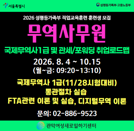 ▷과정명: 2026 성평등가족부 국비지원 직업교육훈련 [무역사무원_국제무역사1급 및 관세/포워딩 취업 로드맵] 과정  ▷일정: 2026.08.04 (화) ~ 10.15 (목) (월~금 09:20~13:10)  ▷교육특전 및 내용 · 훈련수당  최대 24만원 지급 (출석80%이상) · 취업성공수당 10만원 지급(수료후 6개월 이내) · 취업알선  서비스 지원 · 국제무역사1급 시험(11/25) 이론 및 자격응시료 지원(55,000원) · 통관실습 및 FTA관련 이론 및 실습 · 디지털무역 이론  ▷ 지원자격: 취업의지가 확고한 20-40대 초반의의 경력단절 및 미취업 청년 여성  ▷ 문의: 관악여성새로일하기센터 02-886-9523 / 070-4048-7015