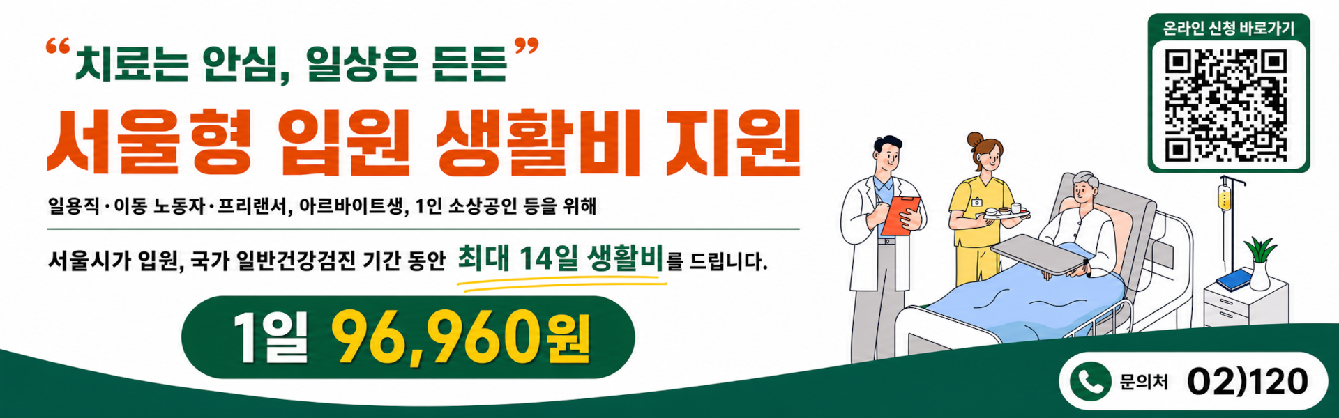 '치료는 안심, 일상은 든든' 서울형 입원 생활비 지원  일용직·이동 노동자·프리랜서, 아르바이트생, 1인 소상공인 등을 위해  서울시가 입원, 국가 일반건강검진 기간동안  최대 14일 생활비를 드립니다.  1일 96,960원  문의처 02)120